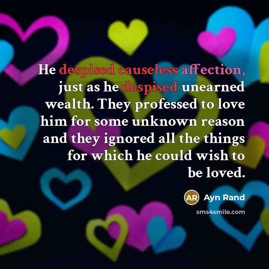 “He despised causeless affection, just as he despised unearned wealth. They professed to love him for some unknown reason and they ignored all the things for which he could wish to be loved.” quote by Ayn Rand