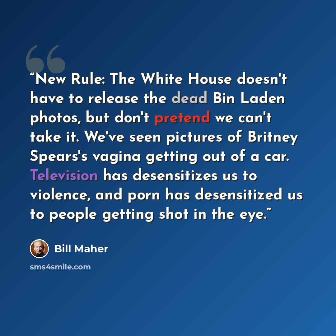 “New Rule: The White House doesn't have to release the dead Bin Laden photos, but don't pretend we can't take it. We've seen pictures of Britney Spears's vagina getting out of a car. Television has desensitizes us to violence, and porn has desensitized us to people getting shot in the eye.” quote by Bill Maher