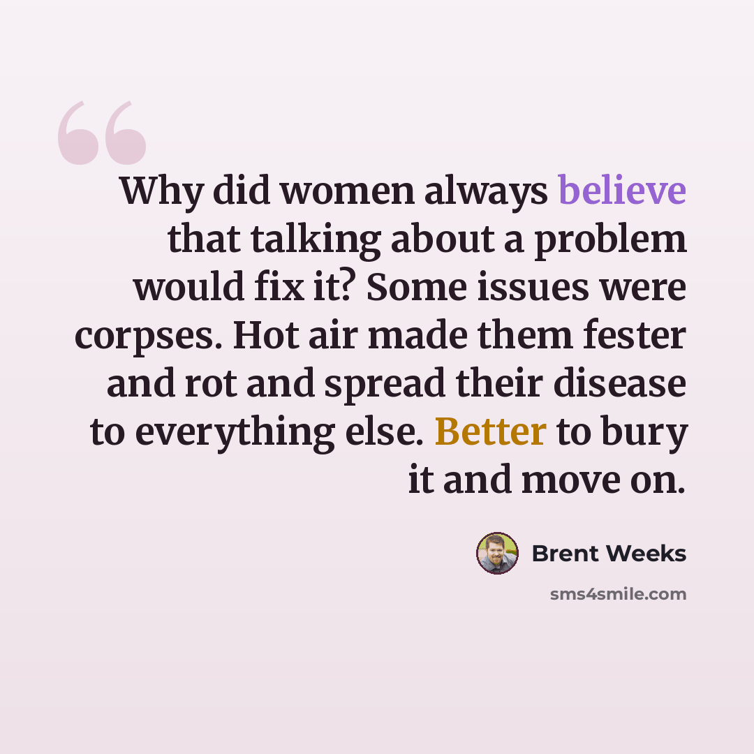 “Why did women always believe that talking about a problem would fix it? Some issues were corpses. Hot air made them fester and rot and spread their disease to everything else. Better to bury it and move on.” quote by Brent Weeks