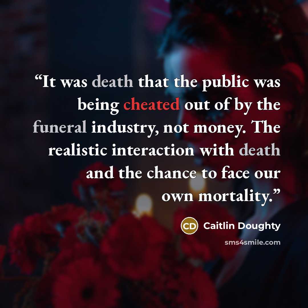 “It was death that the public was being cheated out of by the funeral industry, not money. The realistic interaction with death and the chance to face our own mortality.” quote by Caitlin Doughty