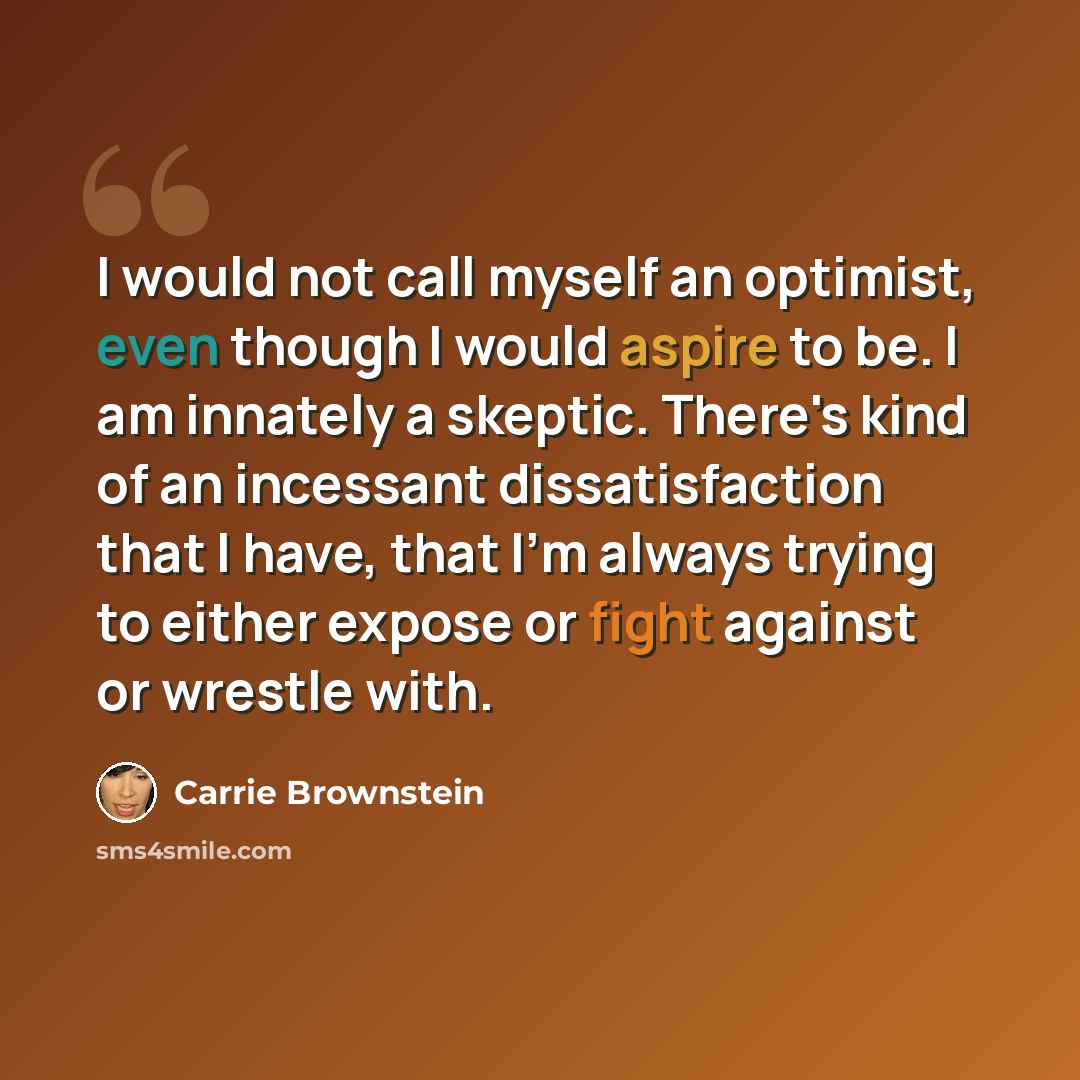 “I would not call myself an optimist, even though I would aspire to be. I am innately a skeptic. There's kind of an incessant dissatisfaction that I have, that I'm always trying to either expose or fight against or wrestle with.” quote by Carrie Brownstein