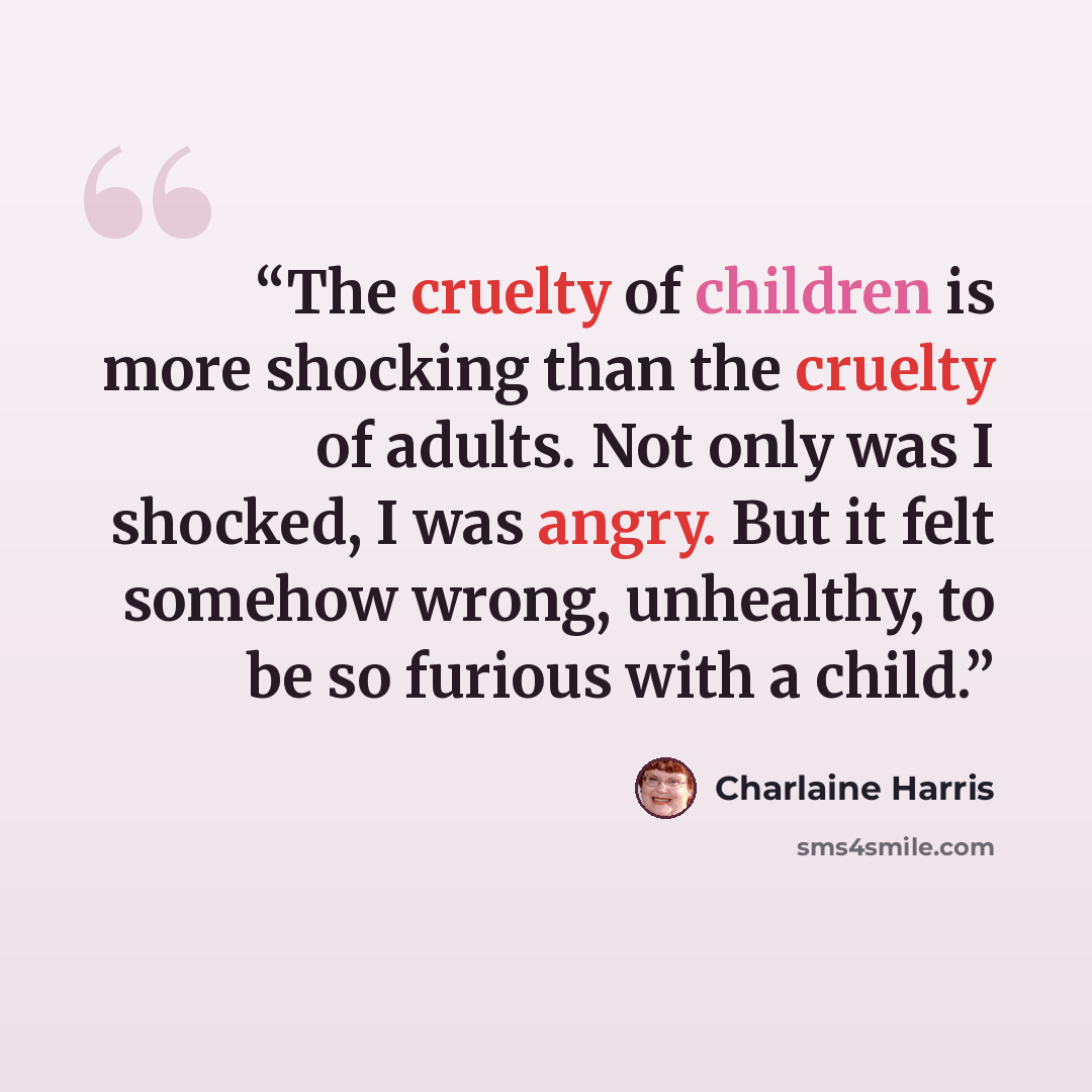 “The cruelty of children is more shocking than the cruelty of adults. Not only was I shocked, I was angry. But it felt somehow wrong, unhealthy, to be so furious with a child.” quote by Charlaine Harris