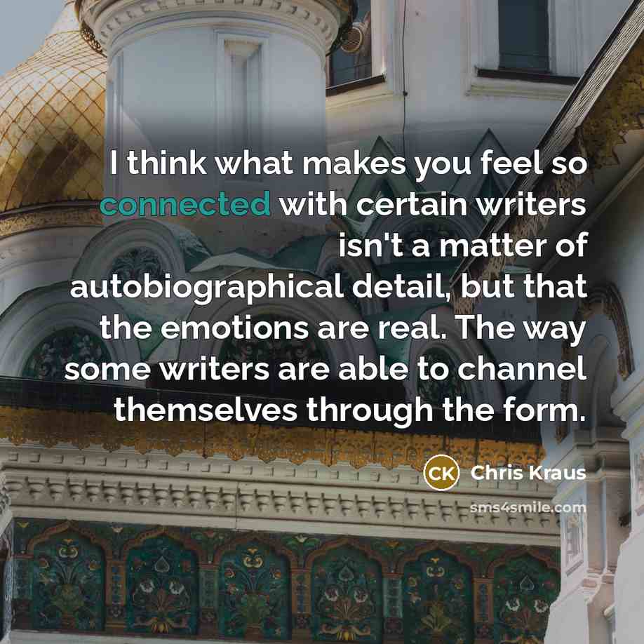 “I think what makes you feel so connected with certain writers isn't a matter of autobiographical detail, but that the emotions are real. The way some writers are able to channel themselves through the form.” quote by Chris Kraus