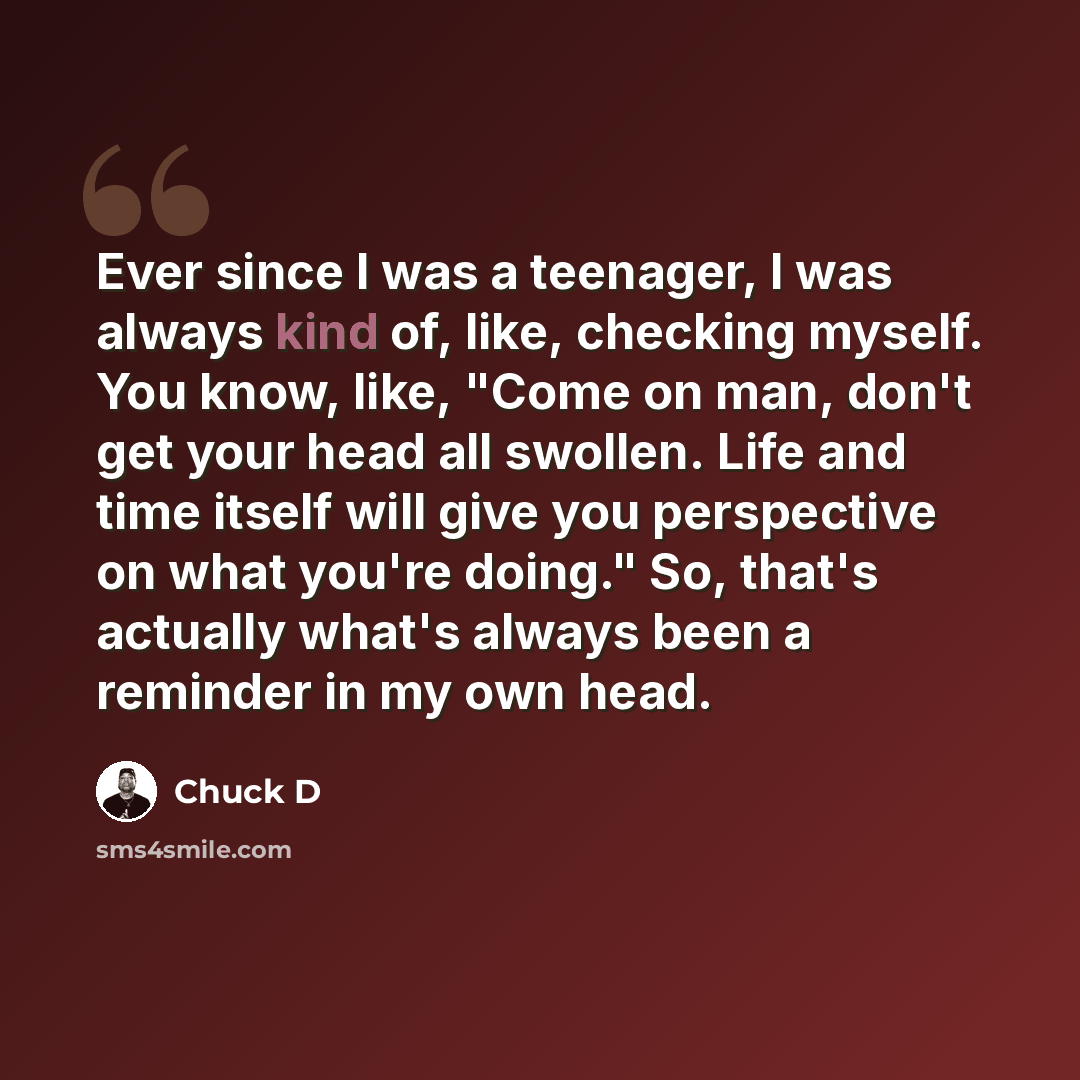 “Ever since I was a teenager, I was always kind of, like, checking myself. You know, like, "Come on man, don't get your head all swollen. Life and time itself will give you perspective on what you're doing." So, that's actually what's always been a reminder in my own head.” quote by Chuck D