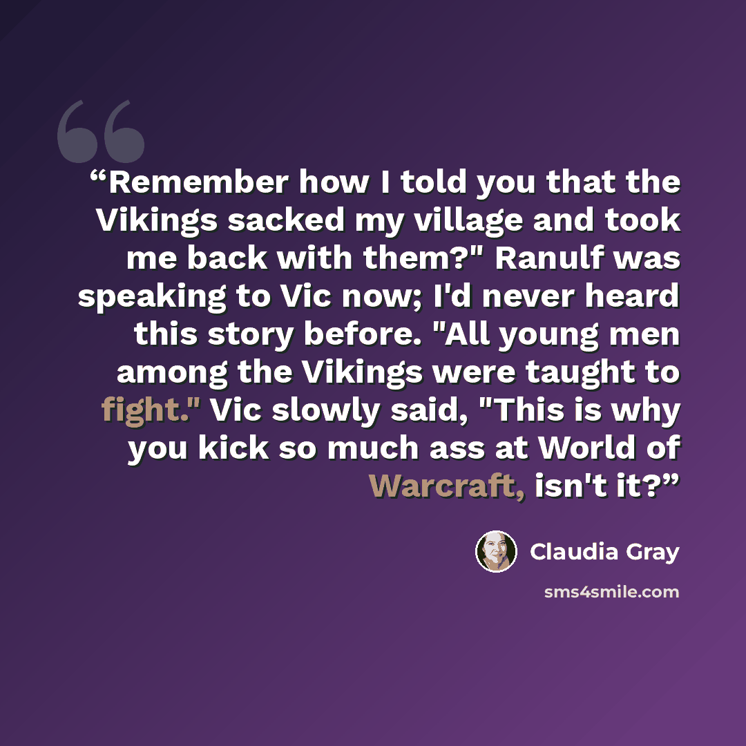 “Remember how I told you that the Vikings sacked my village and took me back with them?" Ranulf was speaking to Vic now; I'd never heard this story before. "All young men among the Vikings were taught to fight." Vic slowly said, "This is why you kick so much ass at World of Warcraft, isn't it?” quote by Claudia Gray