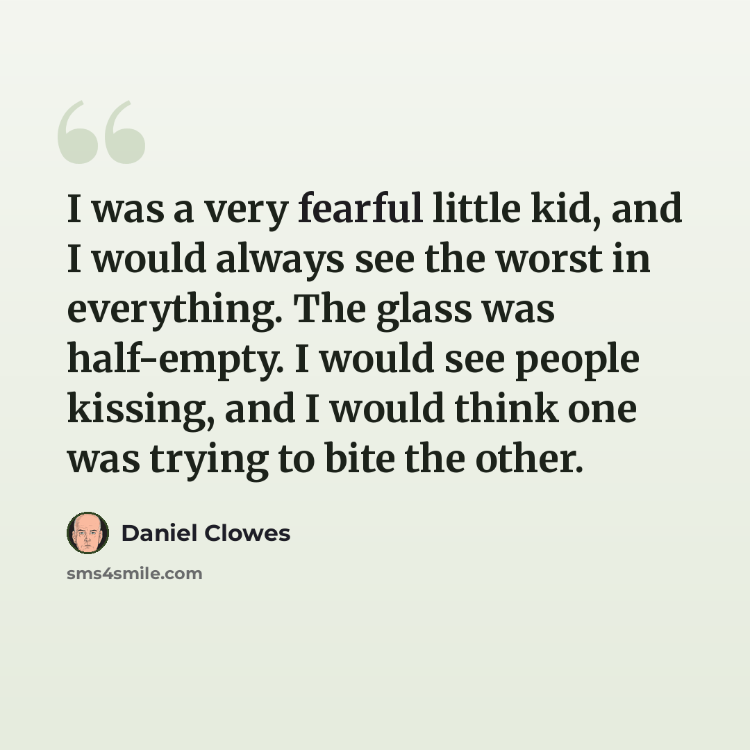 “I was a very fearful little kid, and I would always see the worst in everything. The glass was half-empty. I would see people kissing, and I would think one was trying to bite the other.” quote by Daniel Clowes