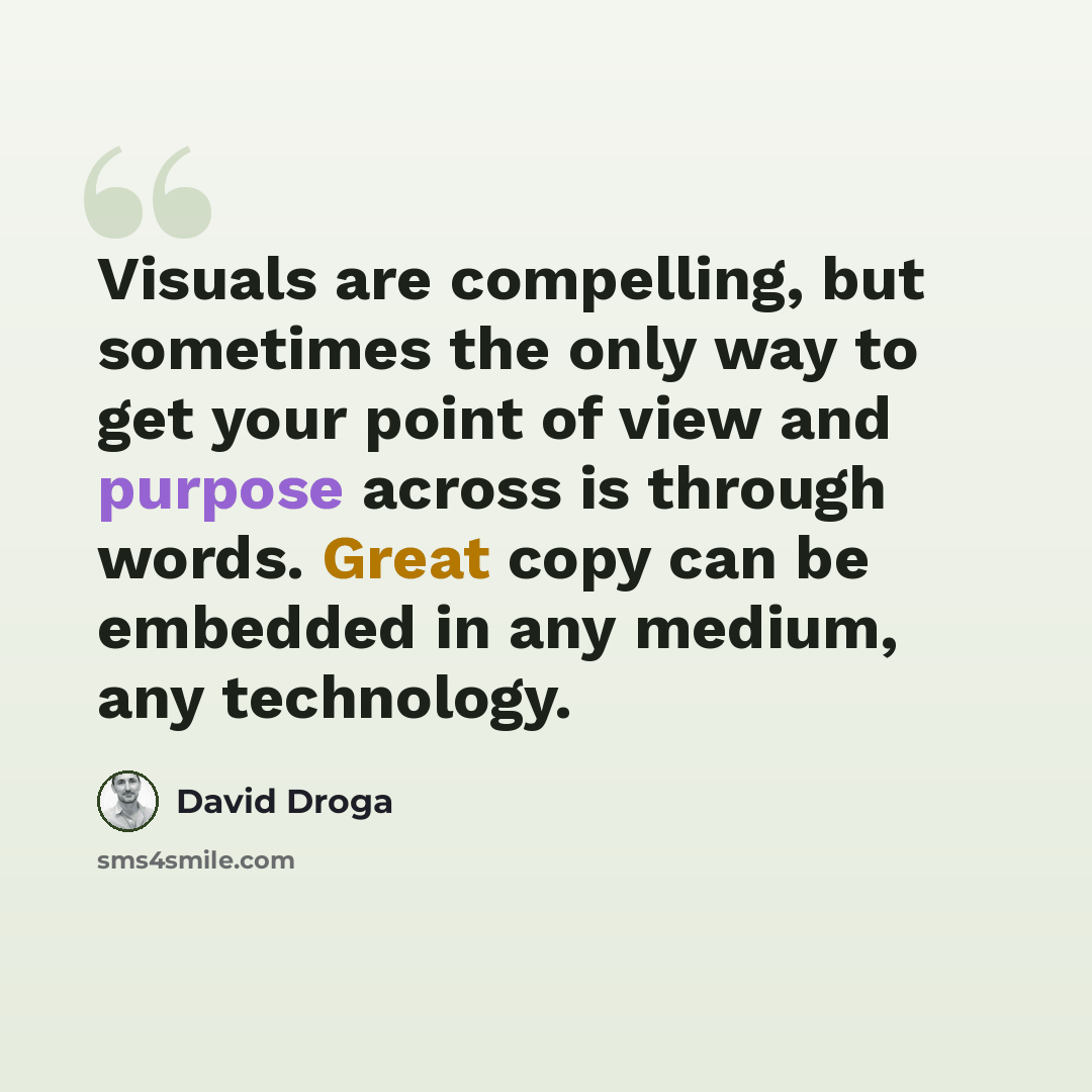 “Visuals are compelling, but sometimes the only way to get your point of view and purpose across is through words. Great copy can be embedded in any medium, any technology.” quote by David Droga