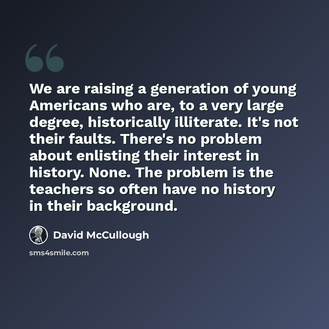 “We are raising a generation of young Americans who are, to a very large degree, historically illiterate. It's not their faults. There's no problem about enlisting their interest in history. None. The problem is the teachers so often have no history in their background.” quote by David McCullough