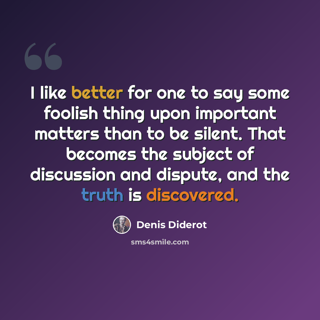“I like better for one to say some foolish thing upon important matters than to be silent. That becomes the subject of discussion and dispute, and the truth is discovered.” quote by Denis Diderot