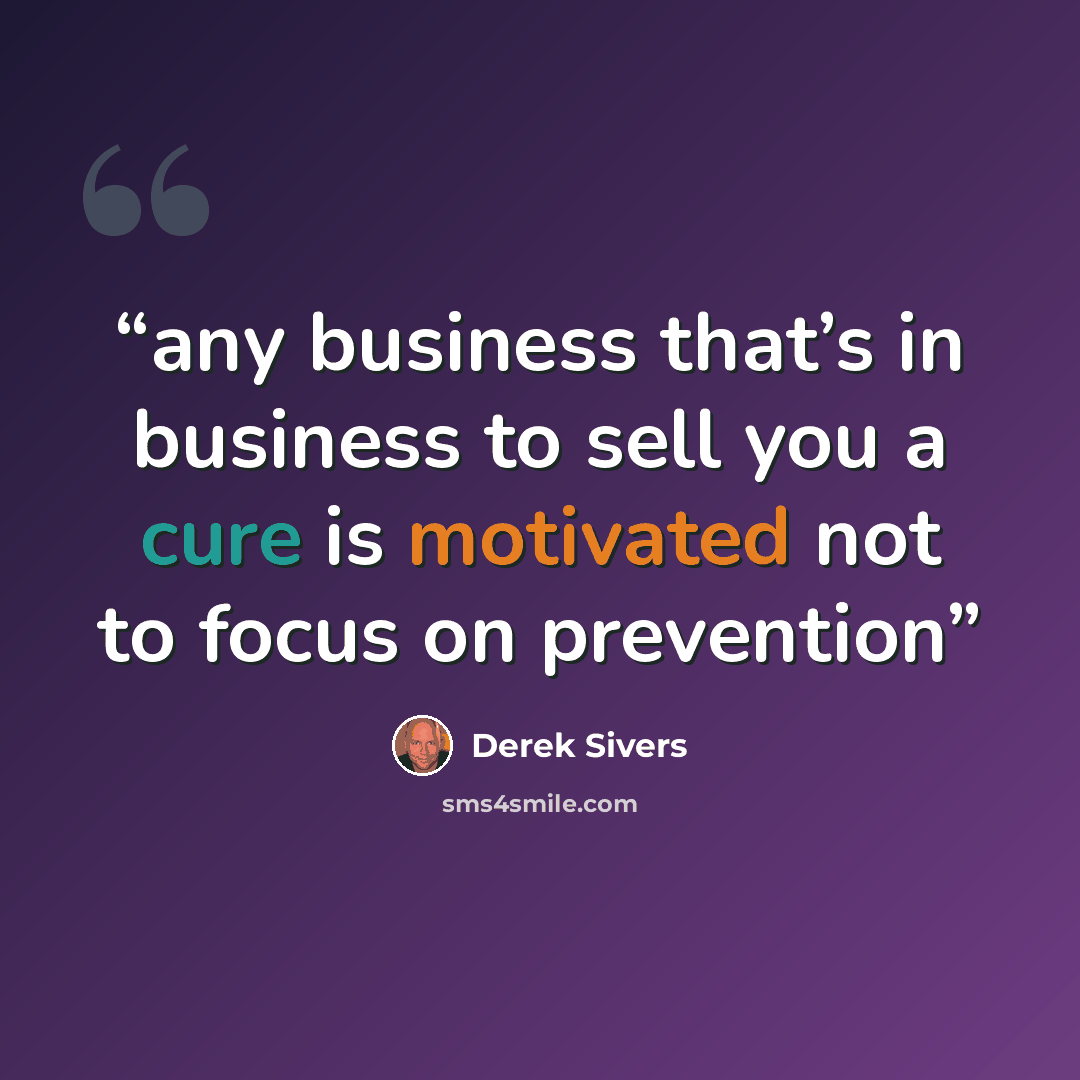 “any business that’s in business to sell you a cure is motivated not to focus on prevention” quote by Derek Sivers