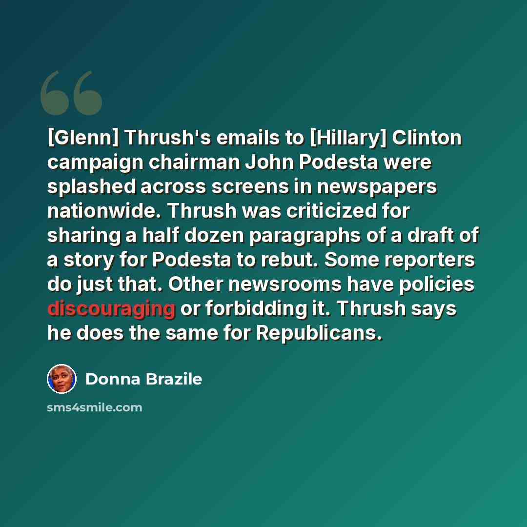 “[Glenn] Thrush's emails to [Hillary] Clinton campaign chairman John Podesta were splashed across screens in newspapers nationwide. Thrush was criticized for sharing a half dozen paragraphs of a draft of a story for Podesta to rebut. Some reporters do just that. Other newsrooms have policies…” quote by Donna Brazile
