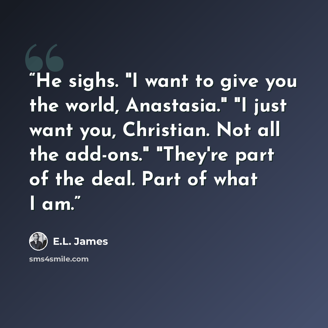 “He sighs. "I want to give you the world, Anastasia." "I just want you, Christian. Not all the add-ons." "They're part of the deal. Part of what I am.” quote by E.L. James