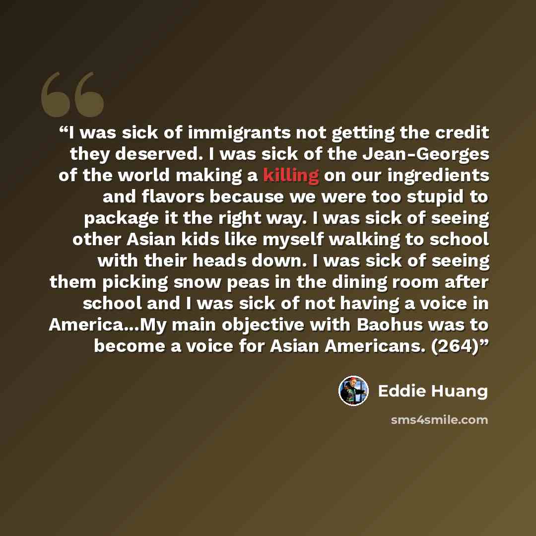 “I was sick of immigrants not getting the credit they deserved. I was sick of the Jean-Georges of the world making a killing on our ingredients and flavors because we were too stupid to package it the right way. I was sick of seeing other Asian kids like myself walking to school with their heads…” quote by Eddie Huang