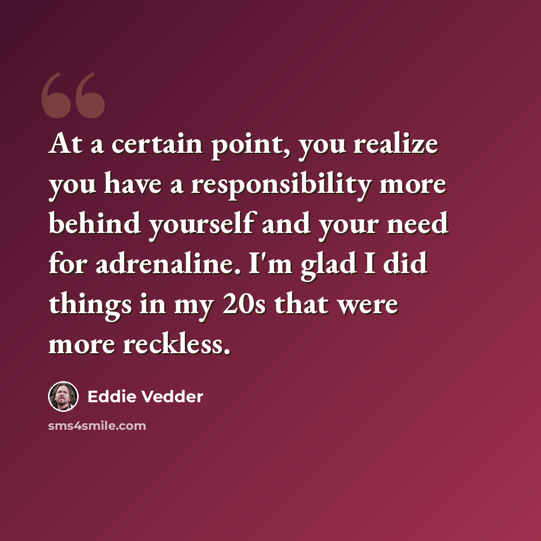 “At a certain point, you realize you have a responsibility more behind yourself and your need for adrenaline. I'm glad I did things in my 20s that were more reckless.” quote by Eddie Vedder