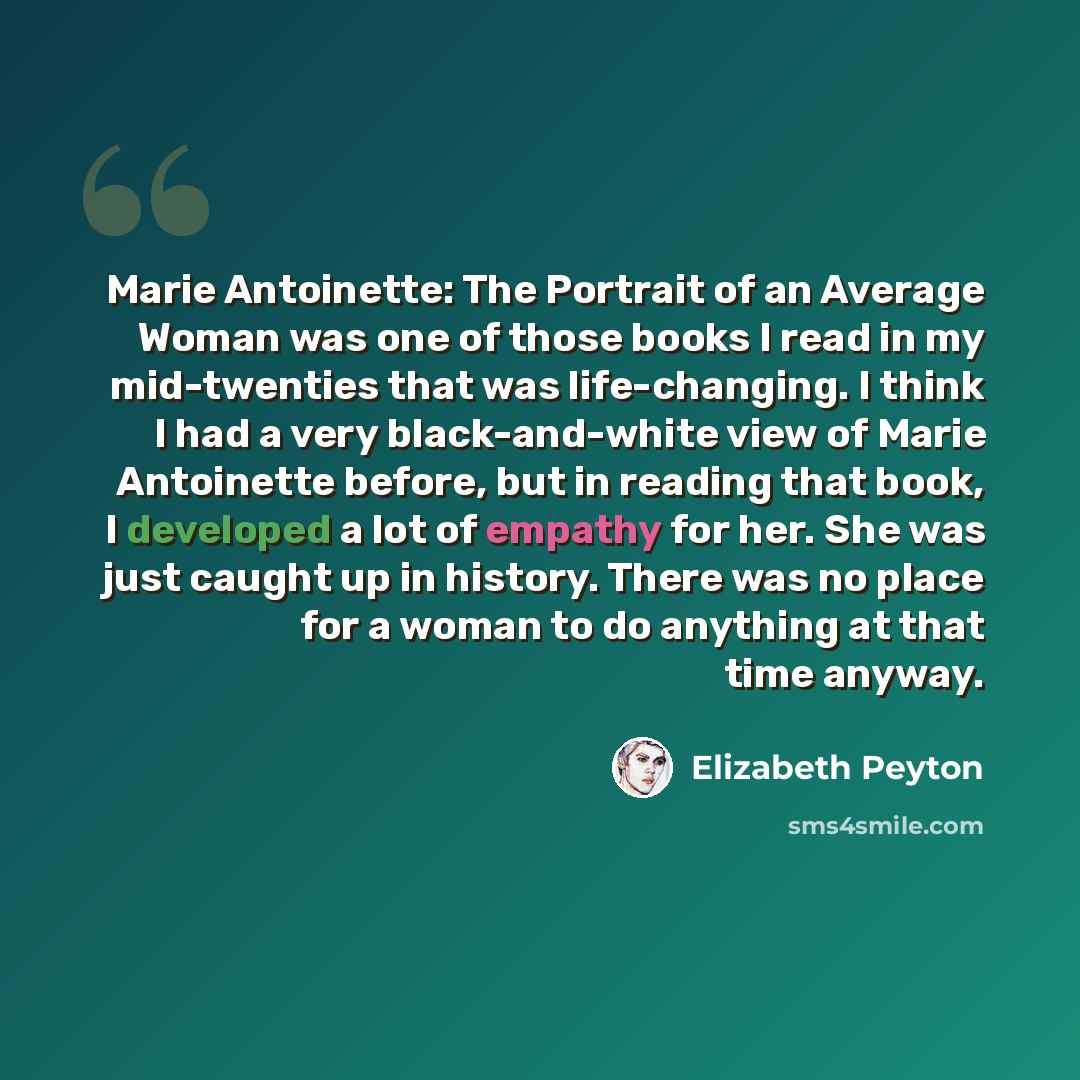 “Marie Antoinette: The Portrait of an Average Woman was one of those books I read in my mid-twenties that was life-changing. I think I had a very black-and-white view of Marie Antoinette before, but in reading that book, I developed a lot of empathy for her. She was just caught up in history. There…” quote by Elizabeth Peyton