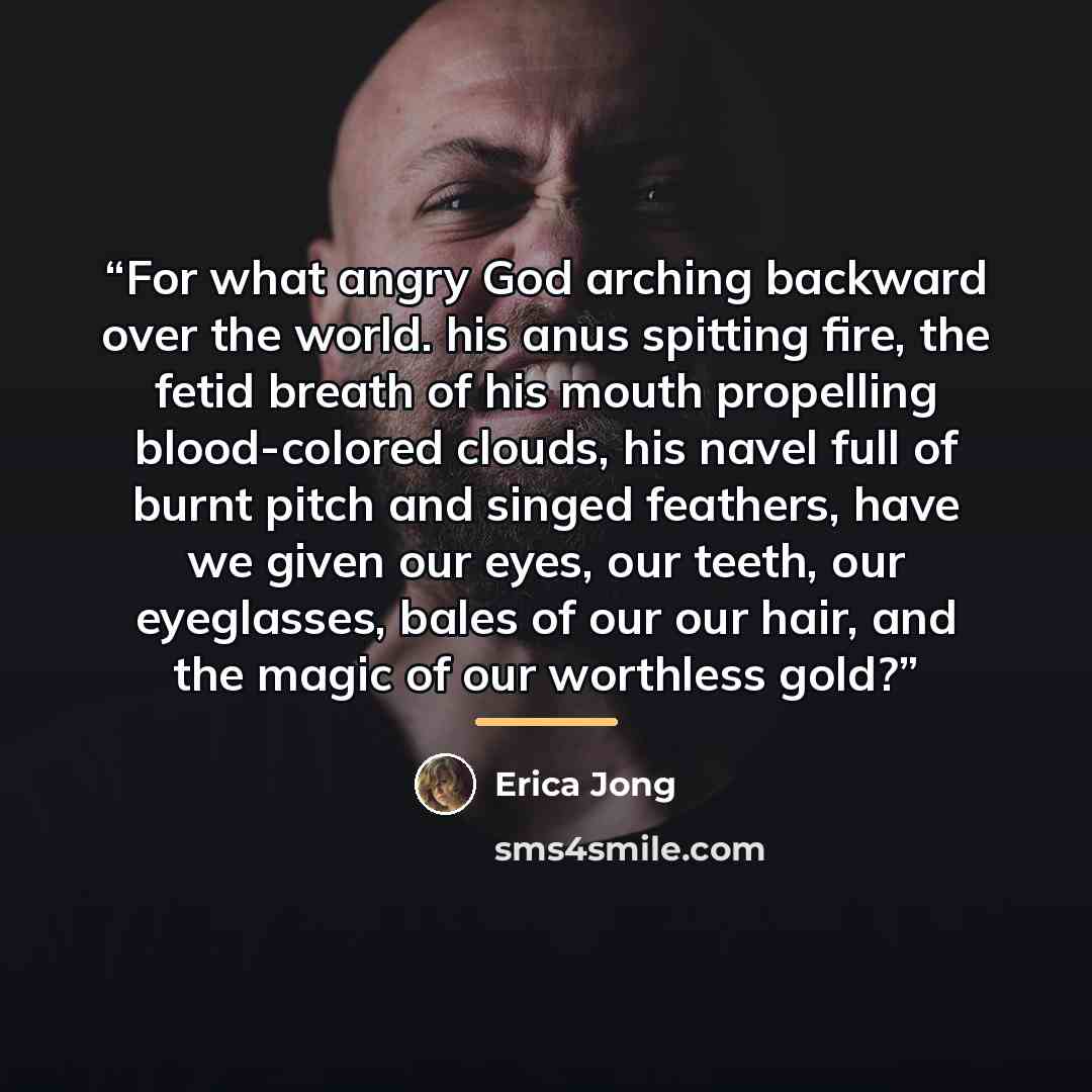 “For what angry God arching backward over the world. his anus spitting fire, the fetid breath of his mouth propelling blood-colored clouds, his navel full of burnt pitch and singed feathers, have we given our eyes, our teeth, our eyeglasses, bales of our our hair, and the magic of our worthless gold?” quote by Erica Jong