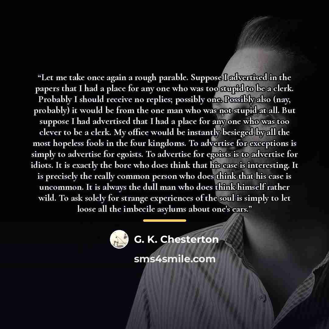 “Let me take once again a rough parable. Suppose I advertised in the papers that I had a place for any one who was too stupid to be a clerk. Probably I should receive no replies; possibly one. Possibly also (nay, probably) it would be from the one man who was not stupid at all. But suppose I had…” quote by G. K. Chesterton