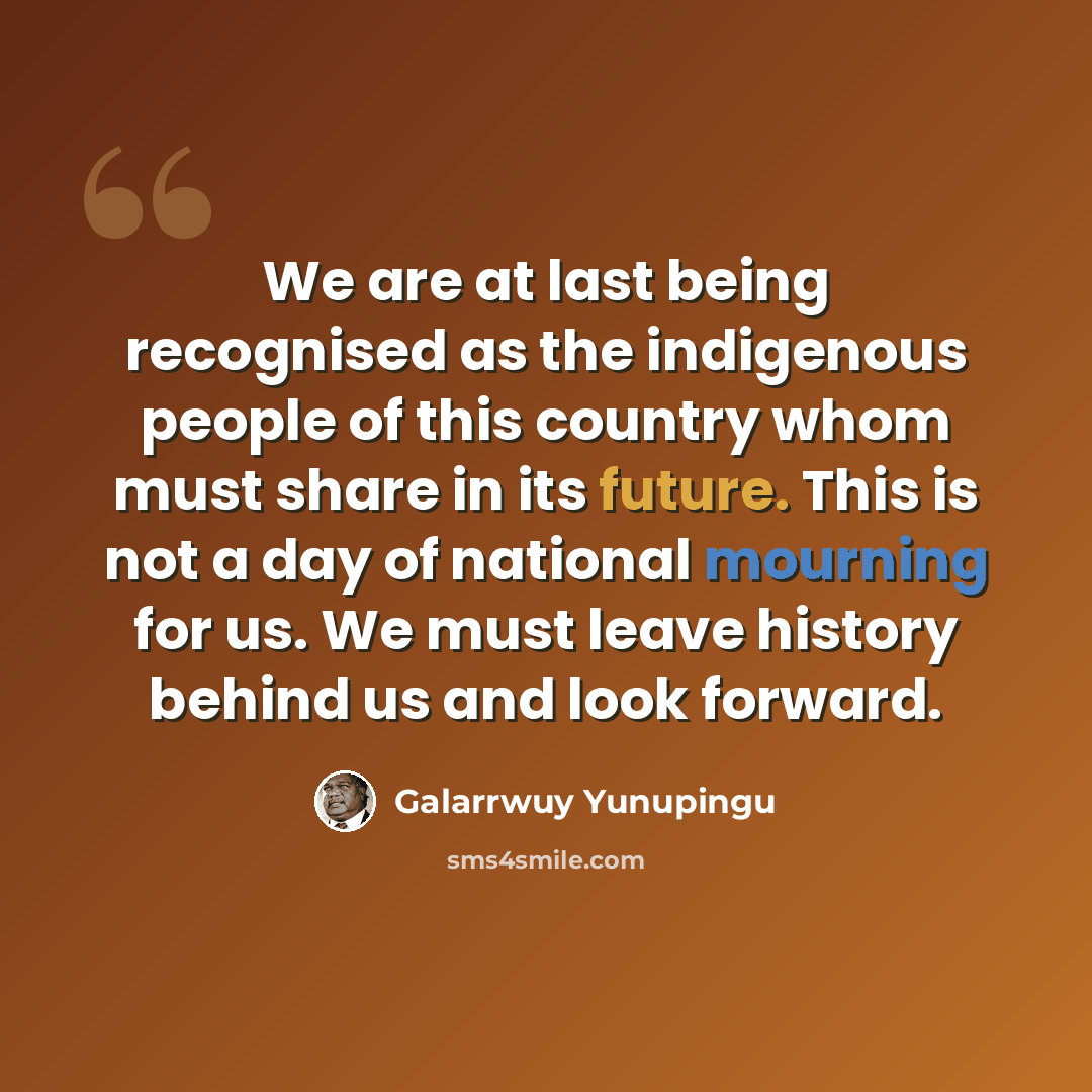 “We are at last being recognised as the indigenous people of this country whom must share in its future. This is not a day of national mourning for us. We must leave history behind us and look forward.” quote by Galarrwuy Yunupingu