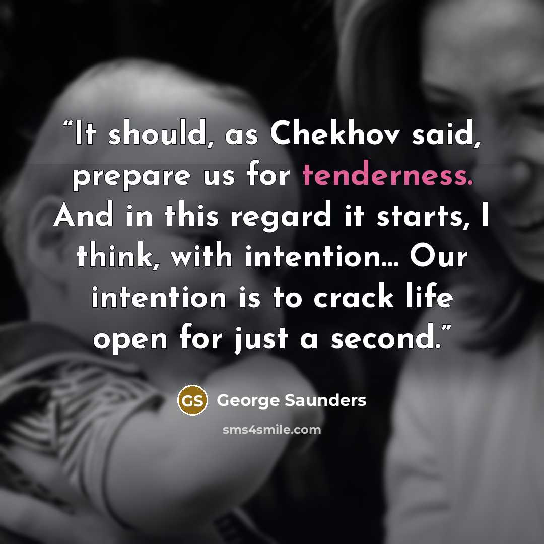 “It should, as Chekhov said, prepare us for tenderness. And in this regard it starts, I think, with intention… Our intention is to crack life open for just a second.” quote by George Saunders