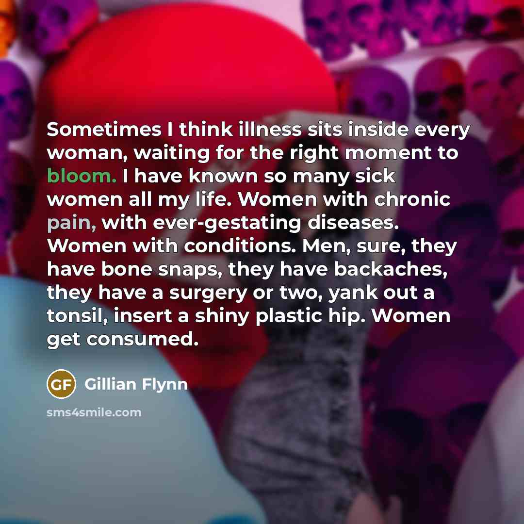“Sometimes I think illness sits inside every woman, waiting for the right moment to bloom. I have known so many sick women all my life. Women with chronic pain, with ever-gestating diseases. Women with conditions. Men, sure, they have bone snaps, they have backaches, they have a surgery or two…” quote by Gillian Flynn