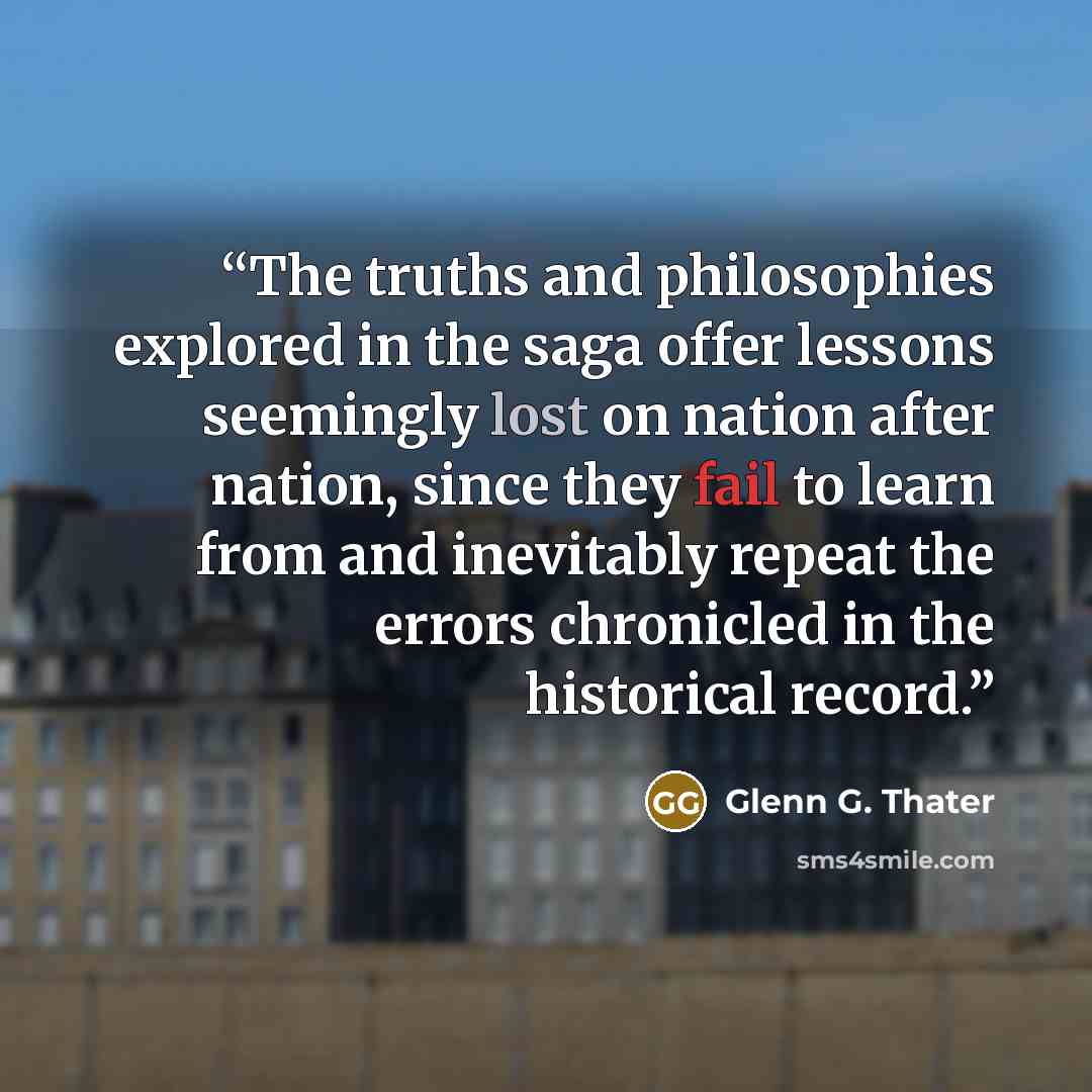 “The truths and philosophies explored in the saga offer lessons seemingly lost on nation after nation, since they fail to learn from and inevitably repeat the errors chronicled in the historical record.” quote by Glenn G. Thater