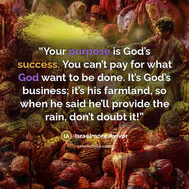 “Your purpose is God’s success. You can’t pay for what God want to be done. It’s God’s business; it’s his farmland, so when he said he’ll provide the rain, don’t doubt it!” quote by Israelmore Ayivor