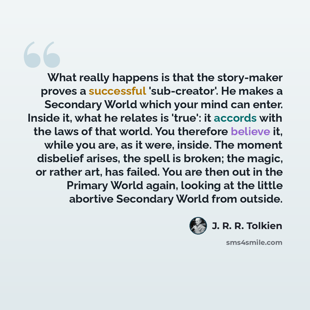“What really happens is that the story-maker proves a successful 'sub-creator'. He makes a Secondary World which your mind can enter. Inside it, what he relates is 'true': it accords with the laws of that world. You therefore believe it, while you are, as it were, inside. The moment disbelief…” quote by J. R. R. Tolkien