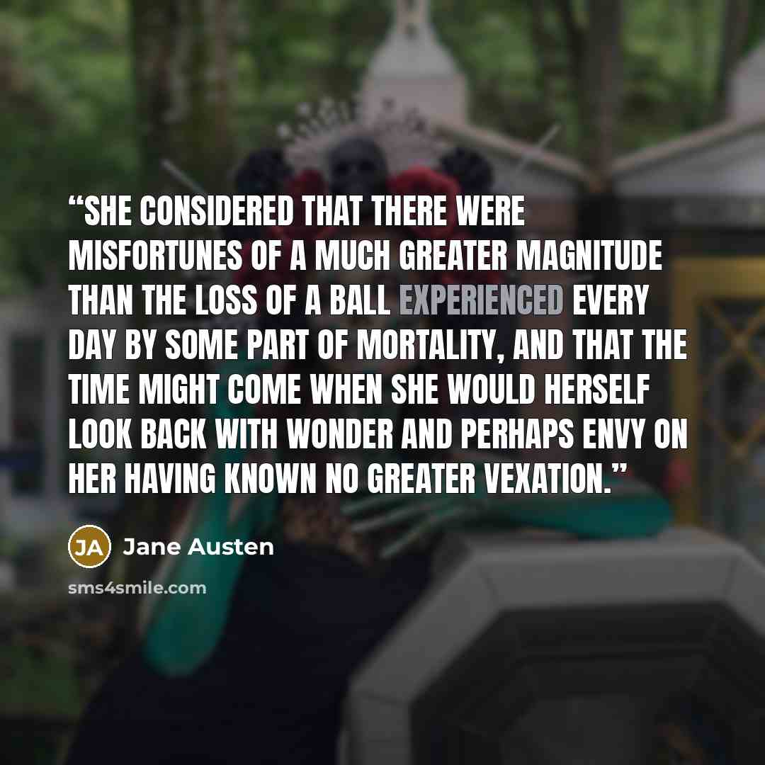 “She considered that there were misfortunes of a much greater magnitude than the loss of a ball experienced every day by some part of mortality, and that the time might come when she would herself look back with wonder and perhaps envy on her having known no greater vexation.” quote by Jane Austen