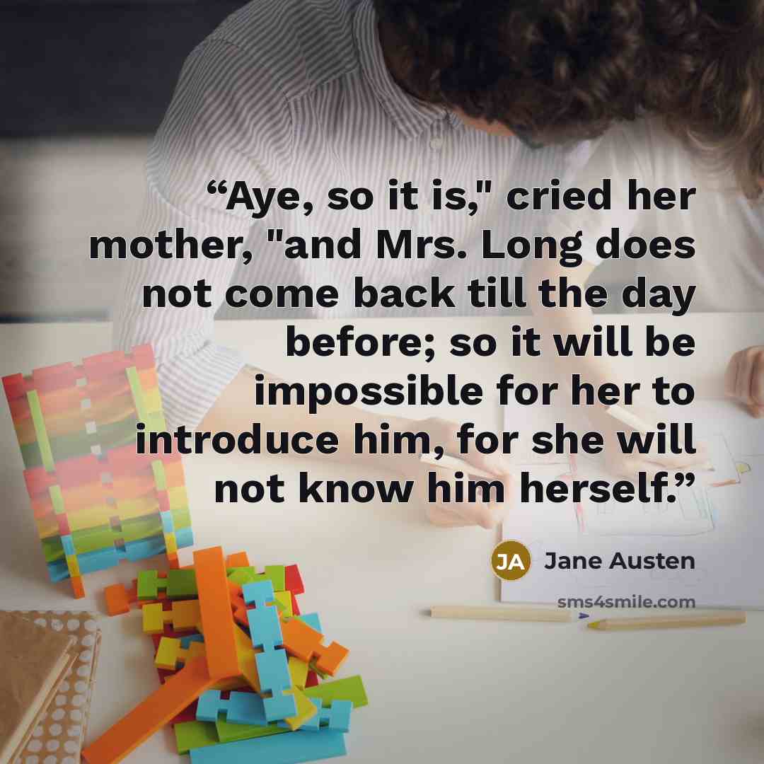“Aye, so it is," cried her mother, "and Mrs. Long does not come back till the day before; so it will be impossible for her to introduce him, for she will not know him herself.” quote by Jane Austen