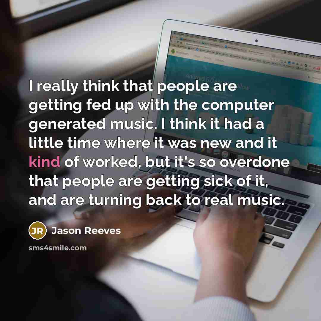 “I really think that people are getting fed up with the computer generated music. I think it had a little time where it was new and it kind of worked, but it's so overdone that people are getting sick of it, and are turning back to real music.” quote by Jason Reeves