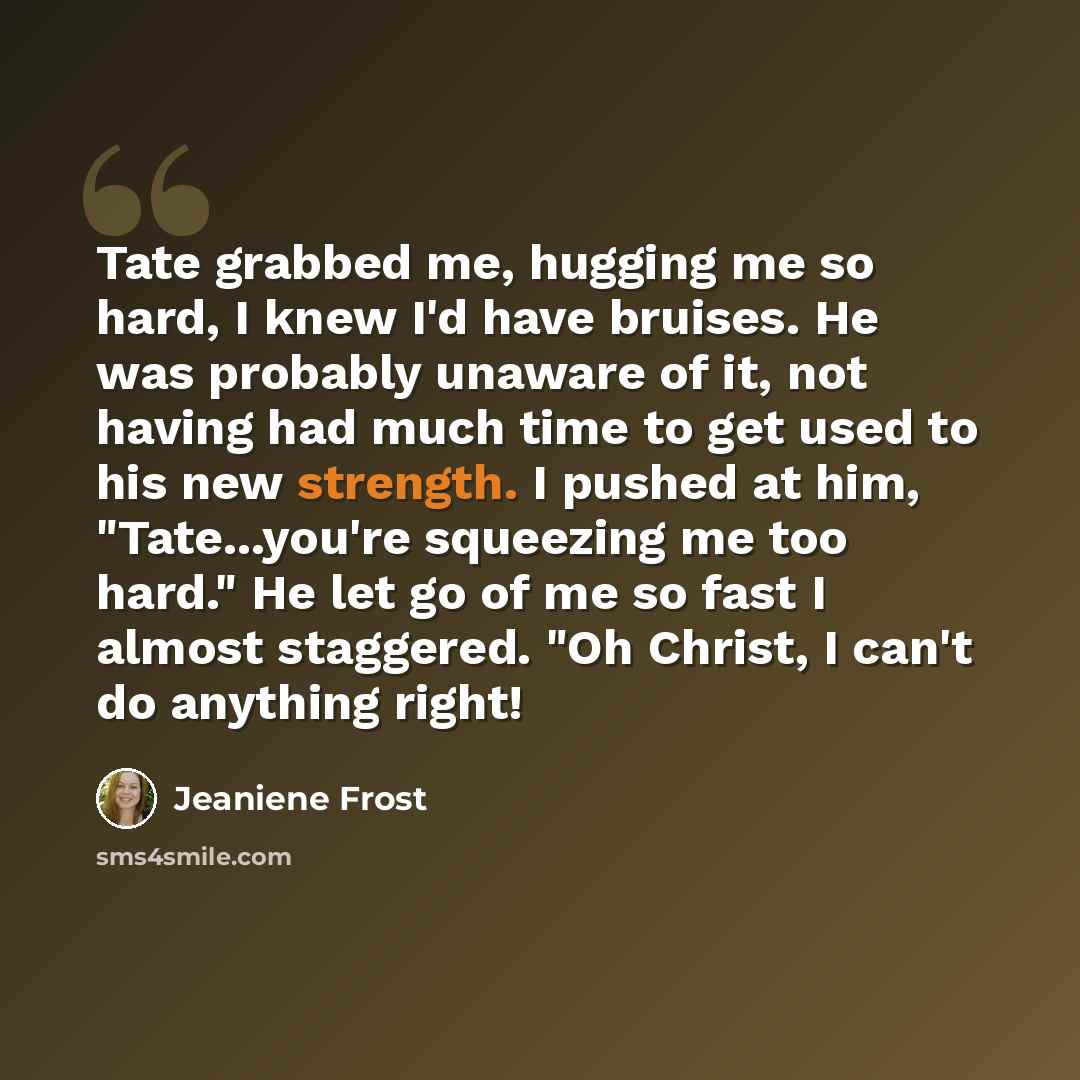“Tate grabbed me, hugging me so hard, I knew I'd have bruises. He was probably unaware of it, not having had much time to get used to his new strength. I pushed at him, "Tate...you're squeezing me too hard." He let go of me so fast I almost staggered. "Oh Christ, I can't do anything right!” quote by Jeaniene Frost