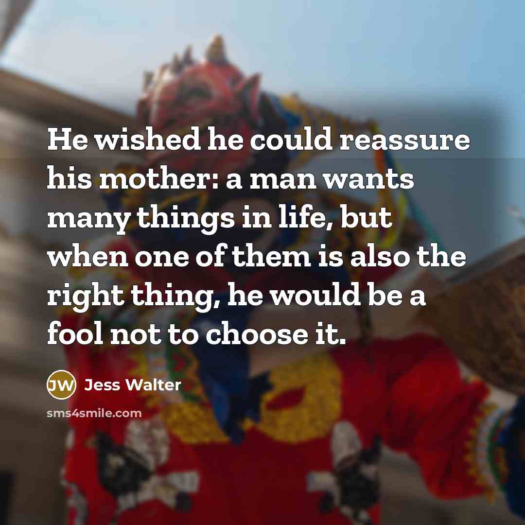 “He wished he could reassure his mother: a man wants many things in life, but when one of them is also the right thing, he would be a fool not to choose it.” quote by Jess Walter