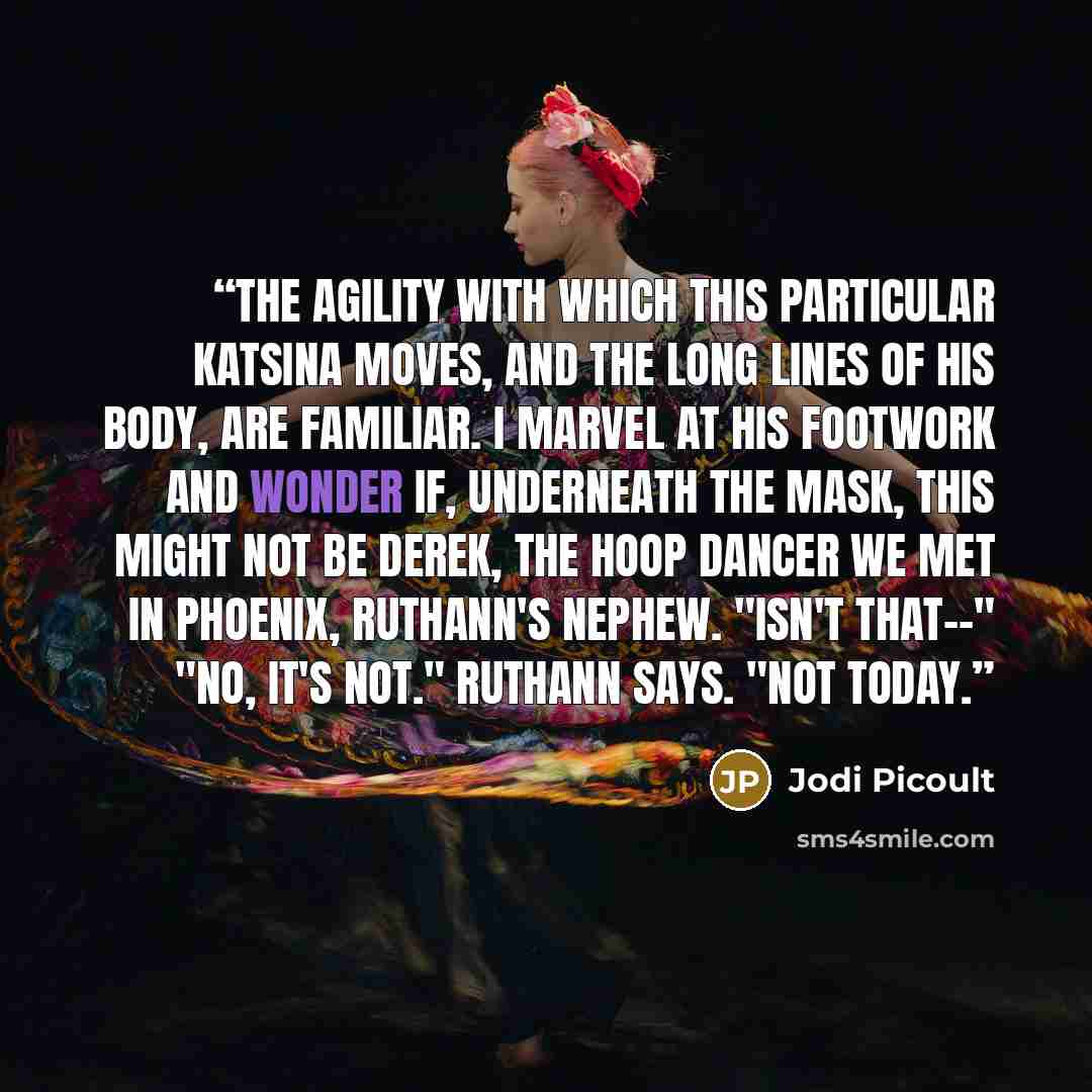 “The agility with which this particular katsina moves, and the long lines of his body, are familiar. I marvel at his footwork and wonder if, underneath the mask, this might not be Derek, the hoop dancer we met in Phoenix, Ruthann's nephew. "Isn't that--" "No, it's not." Ruthann says. "Not today.” quote by Jodi Picoult