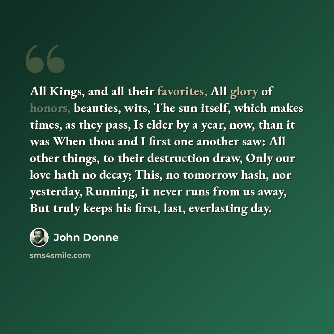 “All Kings, and all their favorites, All glory of honors, beauties, wits, The sun itself, which makes times, as they pass, Is elder by a year, now, than it was When thou and I first one another saw: All other things, to their destruction draw, Only our love hath no decay; This, no tomorrow hash…” quote by John Donne