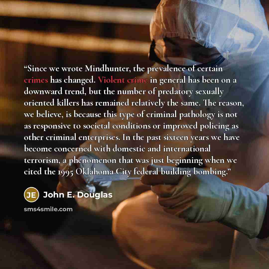“Since we wrote Mindhunter, the prevalence of certain crimes has changed. Violent crime in general has been on a downward trend, but the number of predatory sexually oriented killers has remained relatively the same. The reason, we believe, is because this type of criminal pathology is not as…” quote by John E. Douglas