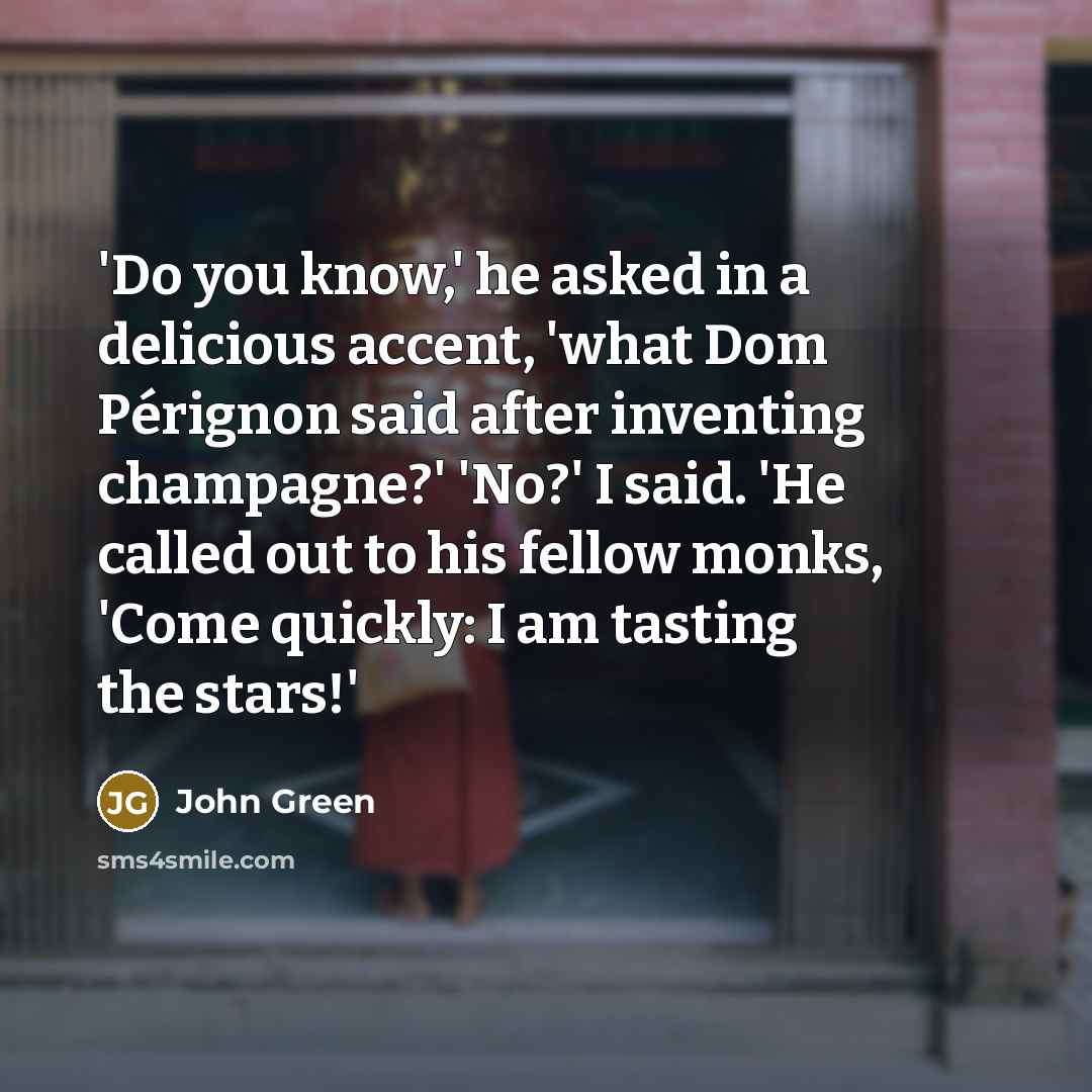 “'Do you know,' he asked in a delicious accent, 'what Dom Pérignon said after inventing champagne?' 'No?' I said. 'He called out to his fellow monks, 'Come quickly: I am tasting the stars!'” quote by John Green