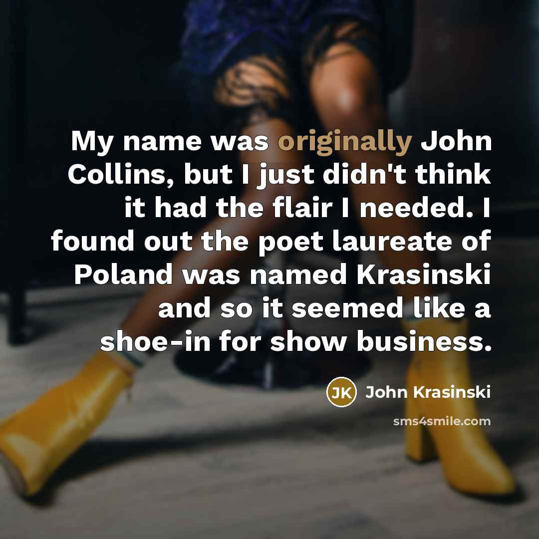 “My name was originally John Collins, but I just didn't think it had the flair I needed. I found out the poet laureate of Poland was named Krasinski and so it seemed like a shoe-in for show business.” quote by John Krasinski