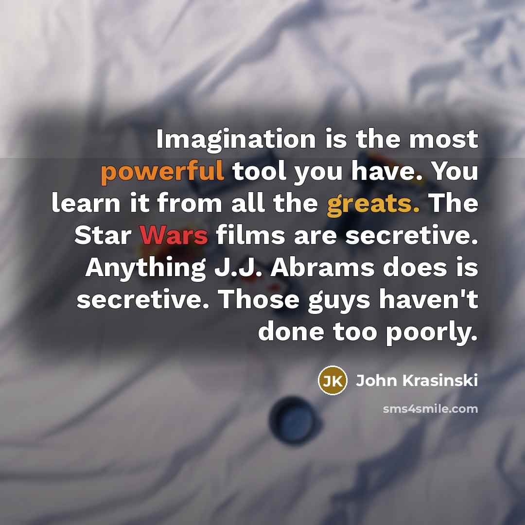“Imagination is the most powerful tool you have. You learn it from all the greats. The Star Wars films are secretive. Anything J.J. Abrams does is secretive. Those guys haven't done too poorly.” quote by John Krasinski