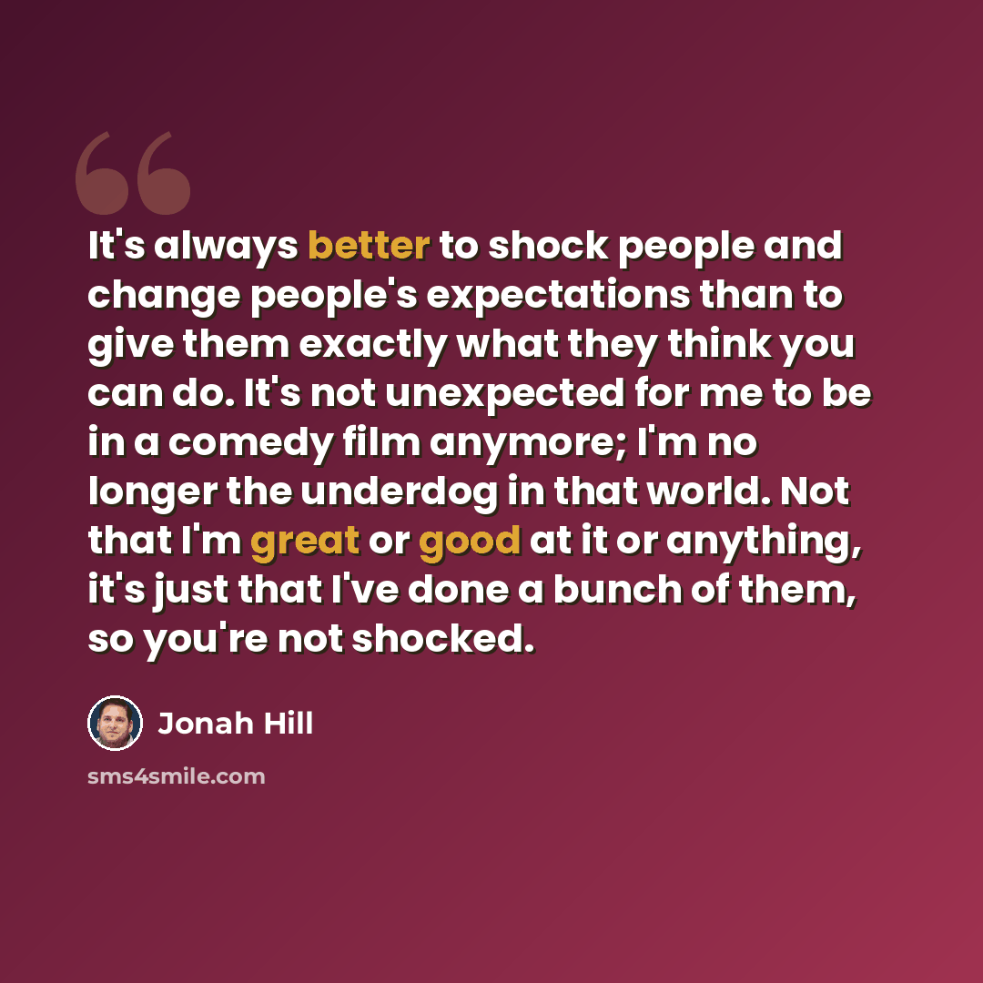 “It's always better to shock people and change people's expectations than to give them exactly what they think you can do. It's not unexpected for me to be in a comedy film anymore; I'm no longer the underdog in that world. Not that I'm great or good at it or anything, it's just that I've done a…” quote by Jonah Hill