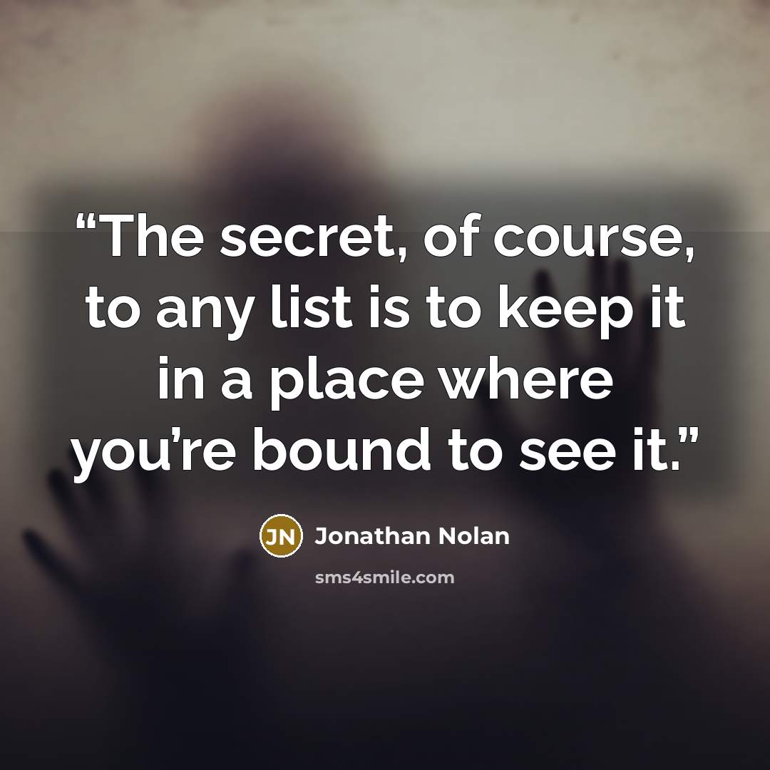 “The secret, of course, to any list is to keep it in a place where you’re bound to see it.” quote by Jonathan Nolan