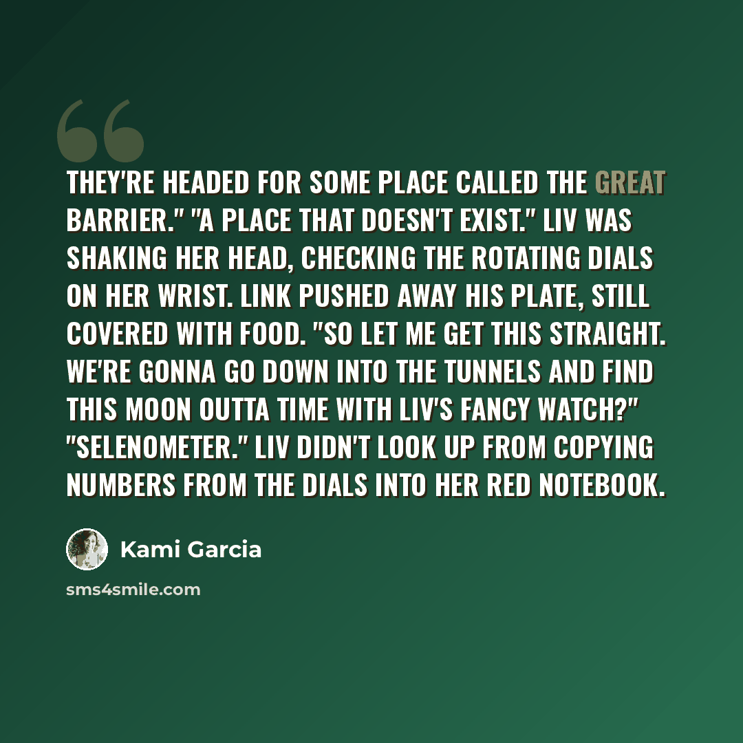 “They're headed for some place called the Great Barrier." "A place that doesn't exist." Liv was shaking her head, checking the rotating dials on her wrist. Link pushed away his plate, still covered with food. "So let me get this straight. We're gonna go down into the Tunnels and find this moon…” quote by Kami Garcia