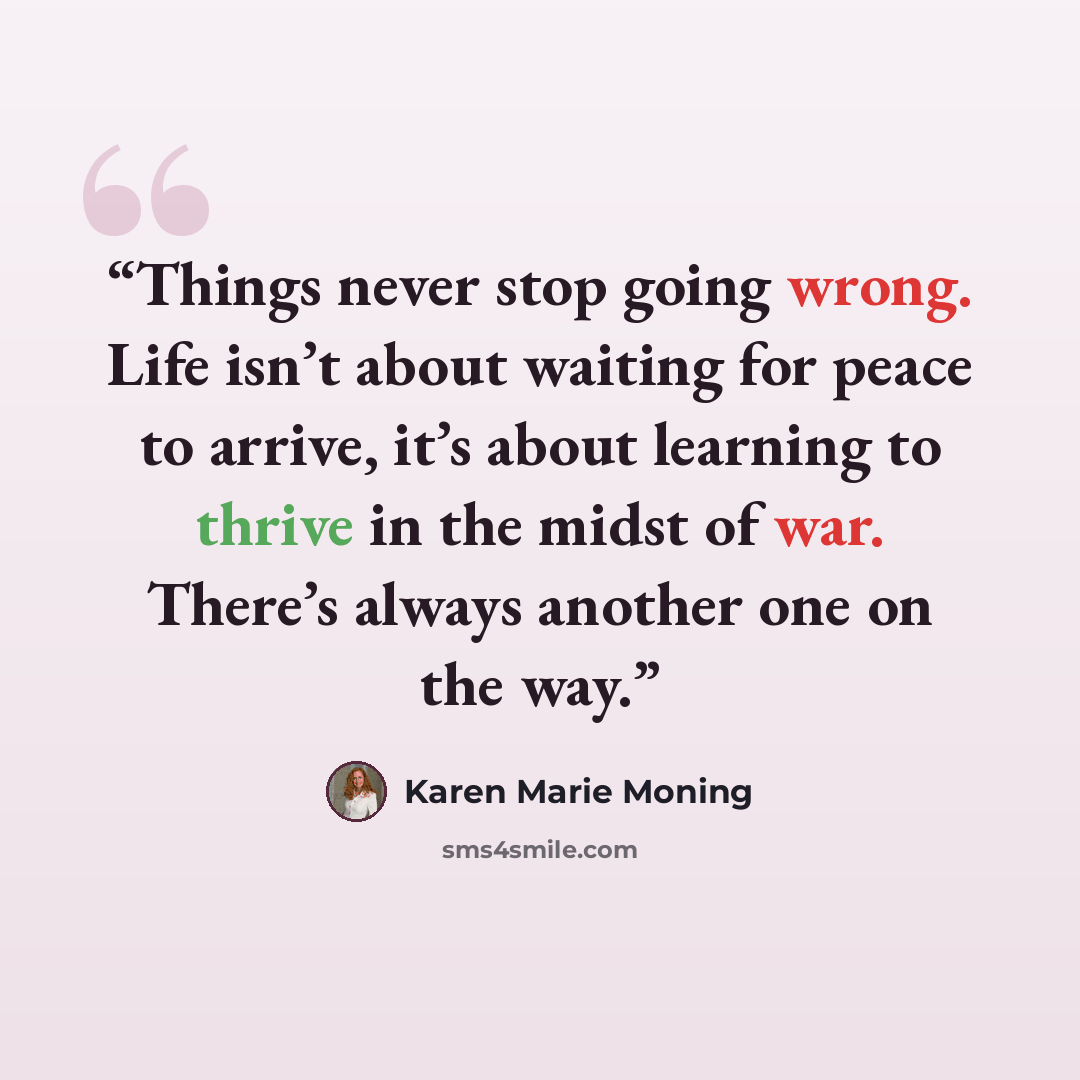 “Things never stop going wrong. Life isn’t about waiting for peace to arrive, it’s about learning to thrive in the midst of war. There’s always another one on the way.” quote by Karen Marie Moning