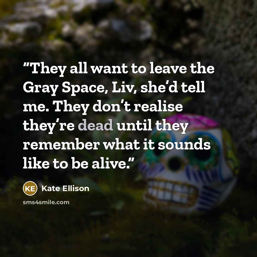 “They all want to leave the Gray Space, Liv, she’d tell me. They don’t realise they’re dead until they remember what it sounds like to be alive.” quote by Kate Ellison