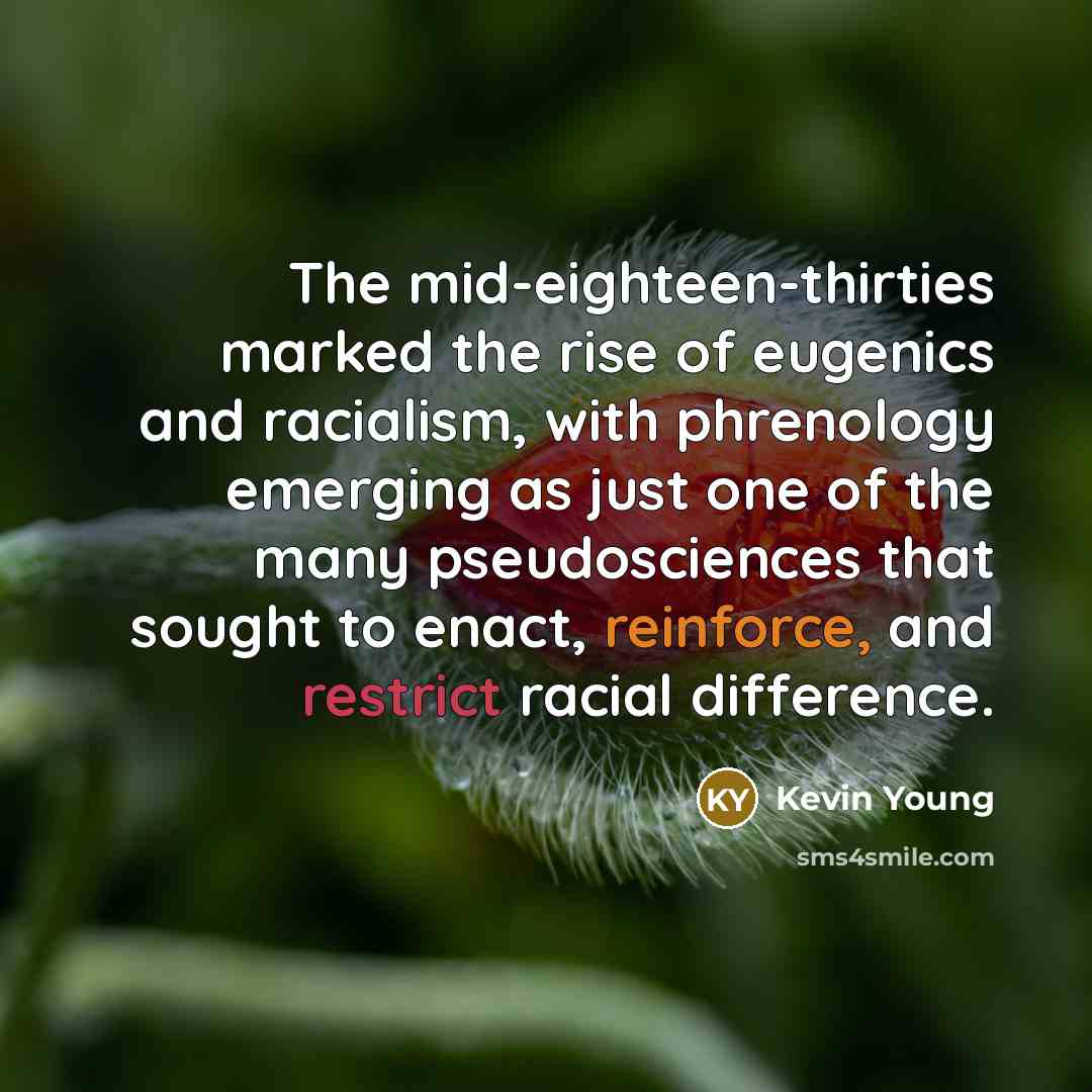 “The mid-eighteen-thirties marked the rise of eugenics and racialism, with phrenology emerging as just one of the many pseudosciences that sought to enact, reinforce, and restrict racial difference.” quote by Kevin Young