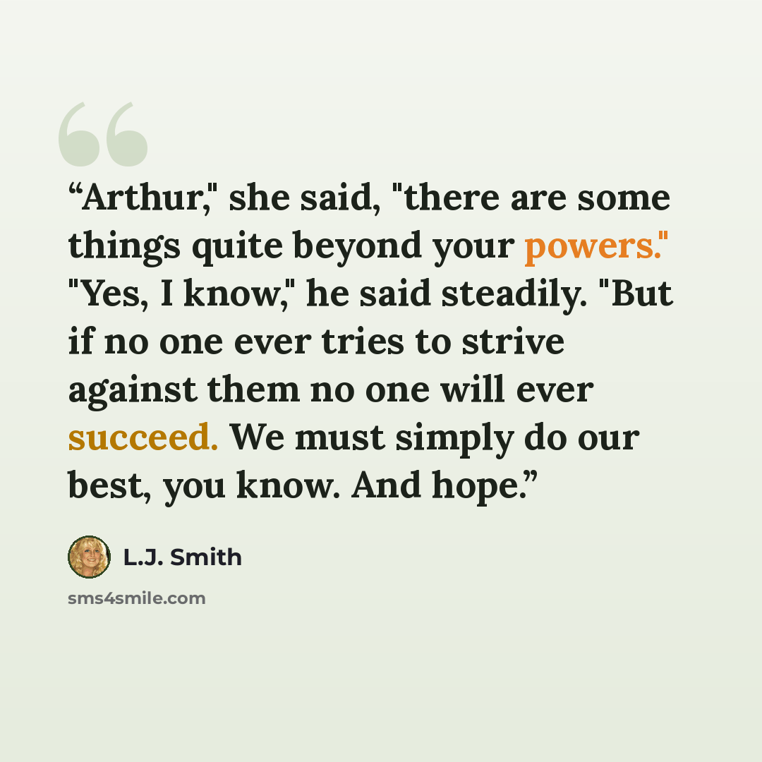 “Arthur," she said, "there are some things quite beyond your powers." "Yes, I know," he said steadily. "But if no one ever tries to strive against them no one will ever succeed. We must simply do our best, you know. And hope.” quote by L.J. Smith