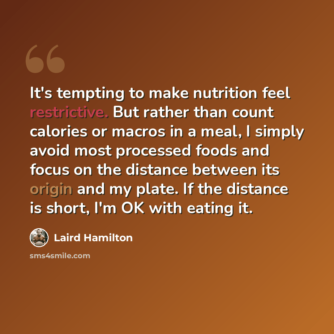 “It's tempting to make nutrition feel restrictive. But rather than count calories or macros in a meal, I simply avoid most processed foods and focus on the distance between its origin and my plate. If the distance is short, I'm OK with eating it.” quote by Laird Hamilton