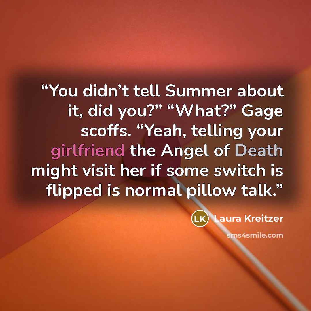 “You didn’t tell Summer about it, did you?” “What?” Gage scoffs. “Yeah, telling your girlfriend the Angel of Death might visit her if some switch is flipped is normal pillow talk.” quote by Laura Kreitzer