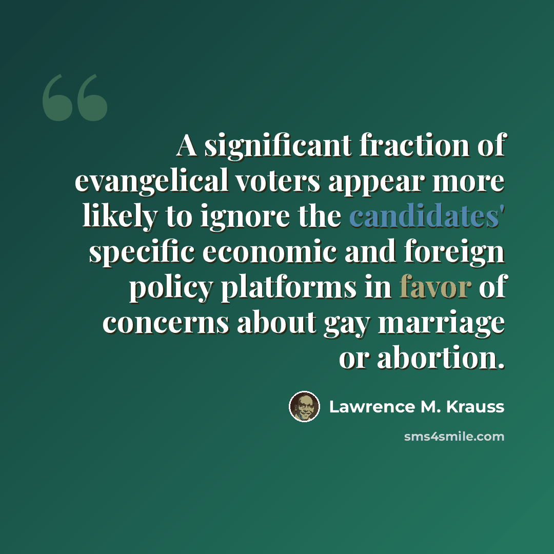 “A significant fraction of evangelical voters appear more likely to ignore the candidates' specific economic and foreign policy platforms in favor of concerns about gay marriage or abortion.” quote by Lawrence M. Krauss