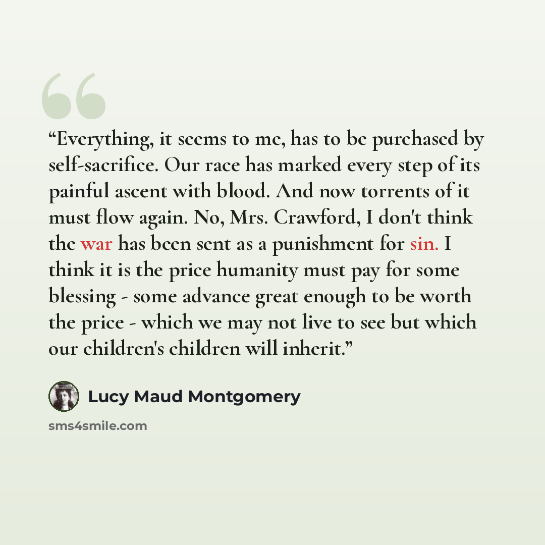 “Everything, it seems to me, has to be purchased by self-sacrifice. Our race has marked every step of its painful ascent with blood. And now torrents of it must flow again. No, Mrs. Crawford, I don't think the war has been sent as a punishment for sin. I think it is the price humanity must pay for…” quote by Lucy Maud Montgomery