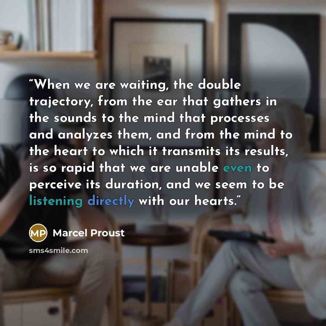 “When we are waiting, the double trajectory, from the ear that gathers in the sounds to the mind that processes and analyzes them, and from the mind to the heart to which it transmits its results, is so rapid that we are unable even to perceive its duration, and we seem to be listening directly…” quote by Marcel Proust